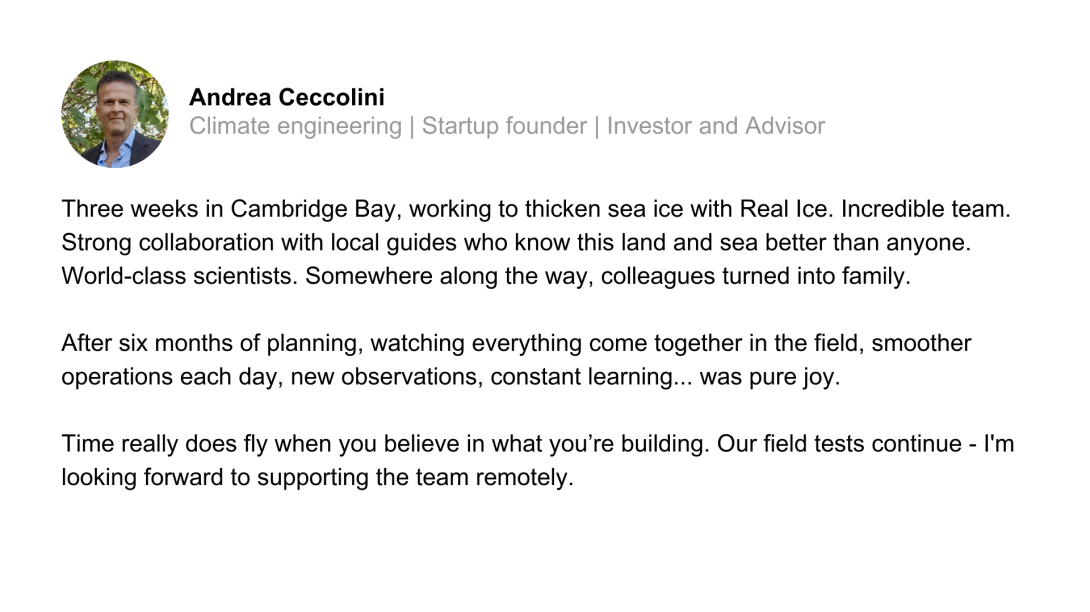 Three weeks in Cambridge Bay, working to thicken sea ice with Real Ice. Incredible team. Strong collaboration with local guides who know this land and sea better than anyone. World-class scientists. Somewhere along the way, colleagues turned into family.  After six months of planning, watching everything come together in the field, smoother operations each day, new observations, constant learning... was pure joy.  Time really does fly when you believe in what you’re building. Our field tests continue - I'm 