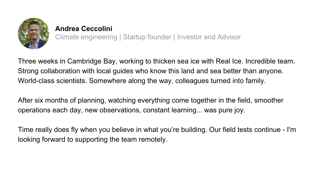 Three weeks in Cambridge Bay, working to thicken sea ice with Real Ice. Incredible team. Strong collaboration with local guides who know this land and sea better than anyone. World-class scientists. Somewhere along the way, colleagues turned into family.  After six months of planning, watching everything come together in the field, smoother operations each day, new observations, constant learning... was pure joy.  Time really does fly when you believe in what you’re building. Our field tests continue - I'm 